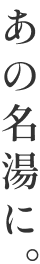 あの名湯に。