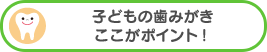 子どもの歯みがきここがポイント！