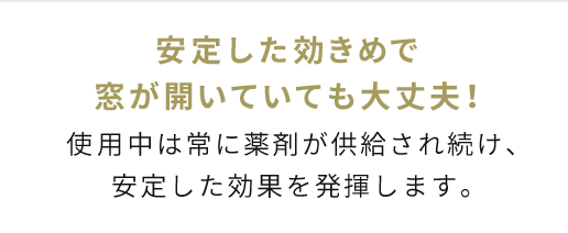 安定した効きめで窓が開いていても大丈夫！使用中は常に薬剤が出続けるので、安心した効果があります。