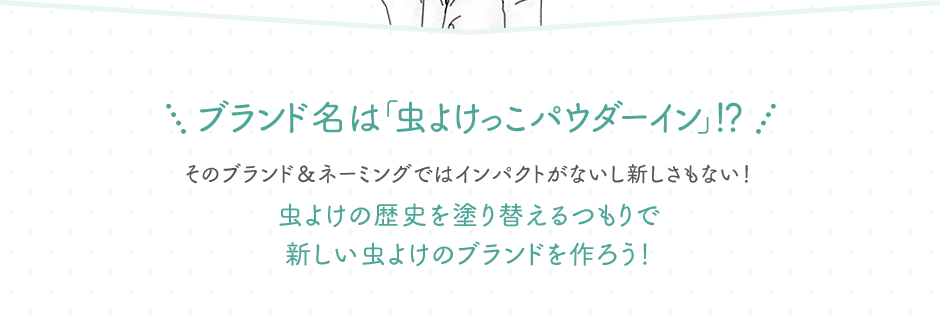 ブランド名は「虫よけっこパウダーイン」！？ そのブランド＆ネーミングではインパクトがないし新しさもない！虫よけの歴史を塗り替えるつもりで新しい虫よけのブランドを作ろう！