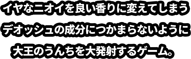 イヤなニオイを良い香りに変えてしまうデオッシュの成分につかまらないように大王のうんちを大発射するゲーム。