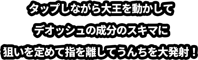 タップしながら大王を動かしてデオッシュの成分のスキマに狙いを定めて指を離してうんちを大発射！